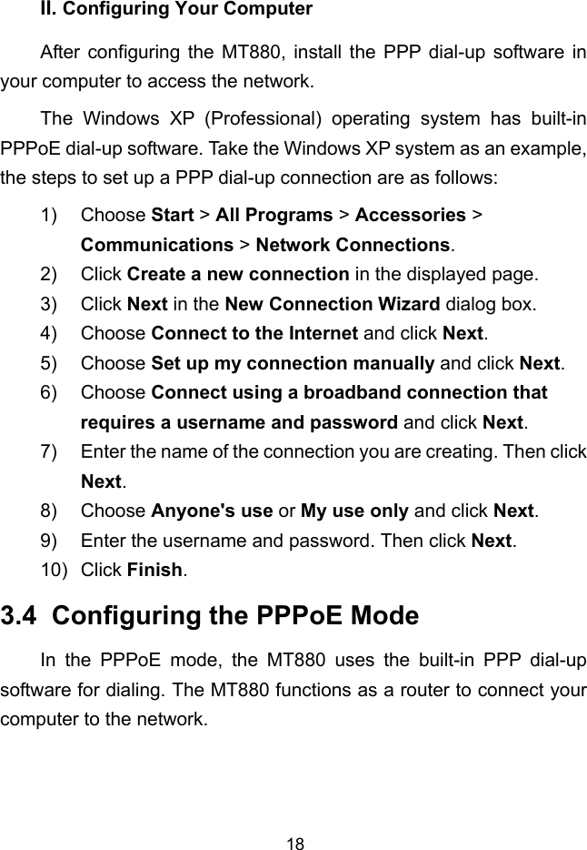 18 II. Configuring Your Computer After configuring the MT880, install the PPP dial-up software in your computer to access the network. The Windows XP (Professional) operating system has built-in PPPoE dial-up software. Take the Windows XP system as an example, the steps to set up a PPP dial-up connection are as follows: 1) Choose Start &gt; All Programs &gt; Accessories &gt; Communications &gt; Network Connections. 2) Click Create a new connection in the displayed page. 3) Click Next in the New Connection Wizard dialog box. 4) Choose Connect to the Internet and click Next. 5) Choose Set up my connection manually and click Next. 6) Choose Connect using a broadband connection that requires a username and password and click Next. 7)  Enter the name of the connection you are creating. Then click Next. 8) Choose Anyone&apos;s use or My use only and click Next. 9)  Enter the username and password. Then click Next. 10) Click Finish. 3.4  Configuring the PPPoE Mode In the PPPoE mode, the MT880 uses the built-in PPP dial-up software for dialing. The MT880 functions as a router to connect your computer to the network. 