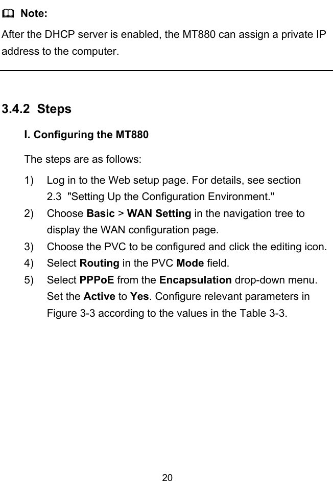  20   Note: After the DHCP server is enabled, the MT880 can assign a private IP address to the computer.  3.4.2 I.  Steps Configuring the MT880 The steps are as follows: 1)  Log in to the Web setup page. For details, see section  2.3  &quot;Setting Up the Configuration Environment.&quot; 2) Choose Basic &gt; WAN Setting in the navigation tree to display the WAN configuration page. 3)  Choose the PVC to be configured and click the editing icon. 4) Select Routing in the PVC Mode field. 5) Select PPPoE from the Encapsulation drop-down menu. Set the Active to Yes. Configure relevant parameters in Figure 3-3 according to the values in the Table 3-3. 