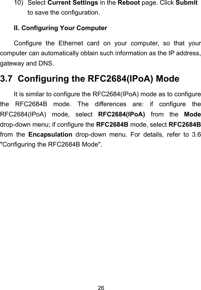  26 II. 10) Select Current Settings in the Reboot page. Click Submit to save the configuration. Configuring Your Computer Configure the Ethernet card on your computer, so that your computer can automatically obtain such information as the IP address, gateway and DNS. 3.7  Configuring the RFC2684(IPoA) Mode It is similar to configure the RFC2684(IPoA) mode as to configure the RFC2684B mode. The differences are: if configure the RFC2684(IPoA) mode, select RFC2684(IPoA) from the Mode drop-down menu; if configure the RFC2684B mode, select RFC2684B from the Encapsulation drop-down menu. For details, refer to 3.6  &quot;Configuring the RFC2684B Mode&quot;. 