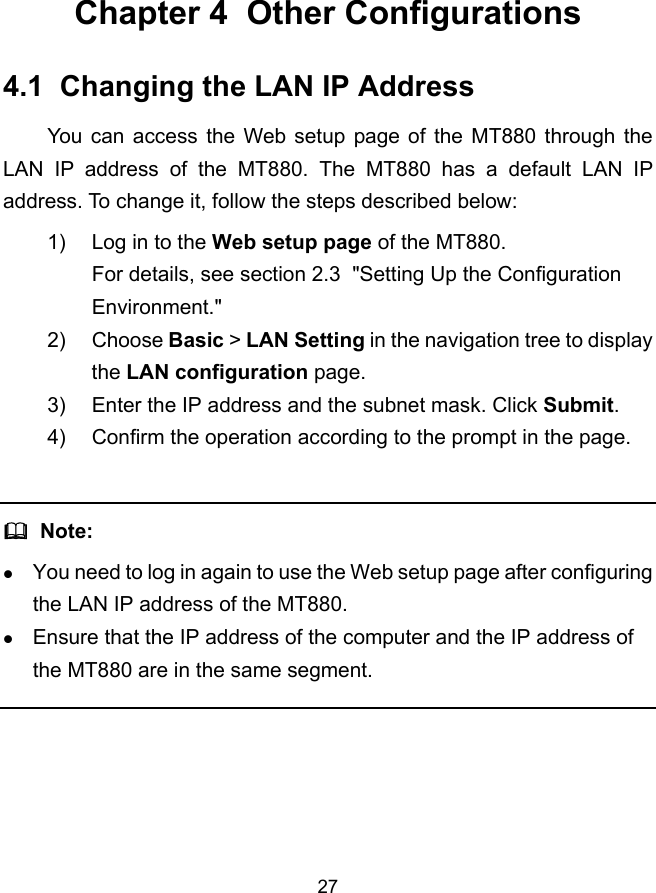  27 Chapter 4  Other Configurations 4.1  Changing the LAN IP Address You can access the Web setup page of the MT880 through the LAN IP address of the MT880. The MT880 has a default LAN IP address. To change it, follow the steps described below: 1)  Log in to the Web setup page of the MT880. For details, see section 2.3  &quot;Setting Up the Configuration Environment.&quot; 2) Choose Basic &gt; LAN Setting in the navigation tree to display the LAN configuration page. 3)  Enter the IP address and the subnet mask. Click Submit. 4)  Confirm the operation according to the prompt in the page.    Note: z You need to log in again to use the Web setup page after configuring the LAN IP address of the MT880. z Ensure that the IP address of the computer and the IP address of the MT880 are in the same segment.  