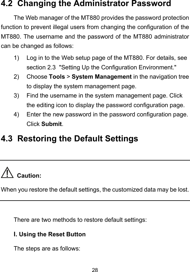  28 4.2  Changing the Administrator Password The Web manager of the MT880 provides the password protection function to prevent illegal users from changing the configuration of the MT880. The username and the password of the MT880 administrator can be changed as follows: 1)  Log in to the Web setup page of the MT880. For details, see section 2.3  &quot;Setting Up the Configuration Environment.&quot; 2) Choose Tools &gt; System Management in the navigation tree to display the system management page. 3)  Find the username in the system management page. Click the editing icon to display the password configuration page. 4)  Enter the new password in the password configuration page. Click Submit. 4.3  Restoring the Default Settings    Caution: When you restore the default settings, the customized data may be lost.  There are two methods to restore default settings: I. Using the Reset Button The steps are as follows: 