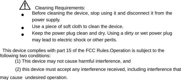     Cleaning Requirements: z Before cleaning the device, stop using it and disconnect it from the power supply. z Use a piece of soft cloth to clean the device. z Keep the power plug clean and dry. Using a dirty or wet power plug may lead to electric shock or other perils.             This device complies with part 15 of the FCC Rules.Operation is subject to the                           following two conditions:                                                        (1) This device may not cause harmful interference, and                                                                       (2) this device must accept any interference received, including interference that                                                                            may cause  undesired operation. 