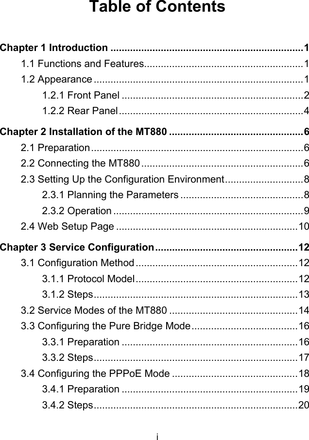 i Table of Contents Chapter 1 Introduction .....................................................................1 1.1 Functions and Features.........................................................1 1.2 Appearance ...........................................................................1 1.2.1 Front Panel .................................................................2 1.2.2 Rear Panel..................................................................4 Chapter 2 Installation of the MT880 ................................................6 2.1 Preparation............................................................................6 2.2 Connecting the MT880 ..........................................................6 2.3 Setting Up the Configuration Environment............................8 2.3.1 Planning the Parameters ............................................8 2.3.2 Operation ....................................................................9 2.4 Web Setup Page .................................................................10 Chapter 3 Service Configuration...................................................12 3.1 Configuration Method..........................................................12 3.1.1 Protocol Model..........................................................12 3.1.2 Steps.........................................................................13 3.2 Service Modes of the MT880 ..............................................14 3.3 Configuring the Pure Bridge Mode......................................16 3.3.1 Preparation ...............................................................16 3.3.2 Steps.........................................................................17 3.4 Configuring the PPPoE Mode .............................................18 3.4.1 Preparation ...............................................................19 3.4.2 Steps.........................................................................20 