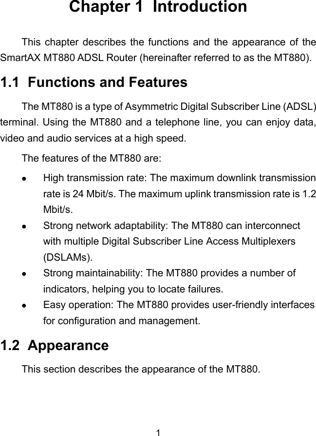  1 Chapter 1  Introduction This chapter describes the functions and the appearance of the SmartAX MT880 ADSL Router (hereinafter referred to as the MT880). 1.1  Functions and Features The MT880 is a type of Asymmetric Digital Subscriber Line (ADSL) terminal. Using the MT880 and a telephone line, you can enjoy data, video and audio services at a high speed. The features of the MT880 are: z High transmission rate: The maximum downlink transmission rate is 24 Mbit/s. The maximum uplink transmission rate is 1.2 Mbit/s. z Strong network adaptability: The MT880 can interconnect with multiple Digital Subscriber Line Access Multiplexers (DSLAMs). z Strong maintainability: The MT880 provides a number of indicators, helping you to locate failures. z Easy operation: The MT880 provides user-friendly interfaces for configuration and management. 1.2  Appearance This section describes the appearance of the MT880.  