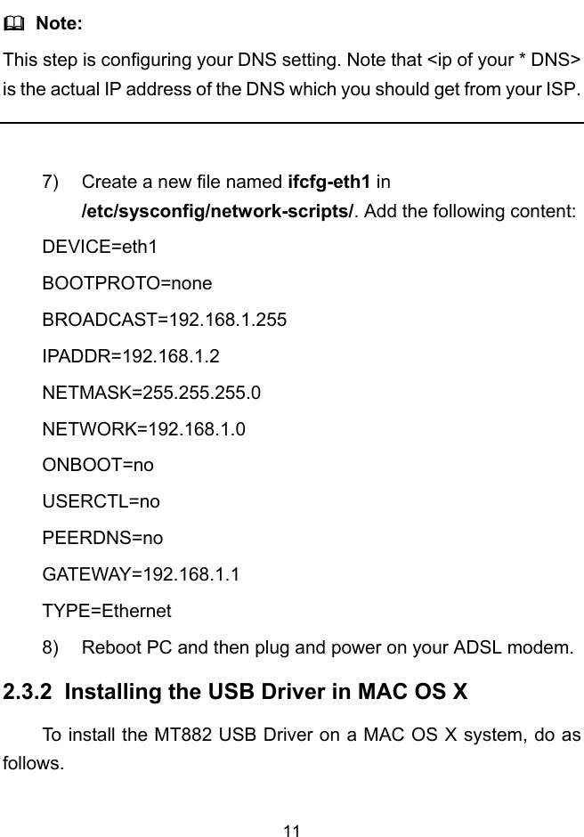  11   Note: This step is configuring your DNS setting. Note that &lt;ip of your * DNS&gt; is the actual IP address of the DNS which you should get from your ISP.  7)  Create a new file named ifcfg-eth1 in /etc/sysconfig/network-scripts/. Add the following content: DEVICE=eth1 BOOTPROTO=none BROADCAST=192.168.1.255 IPADDR=192.168.1.2 NETMASK=255.255.255.0 NETWORK=192.168.1.0 ONBOOT=no USERCTL=no PEERDNS=no GATEWAY=192.168.1.1 TYPE=Ethernet 8)  Reboot PC and then plug and power on your ADSL modem.  2.3.2  Installing the USB Driver in MAC OS X To install the MT882 USB Driver on a MAC OS X system, do as follows. 