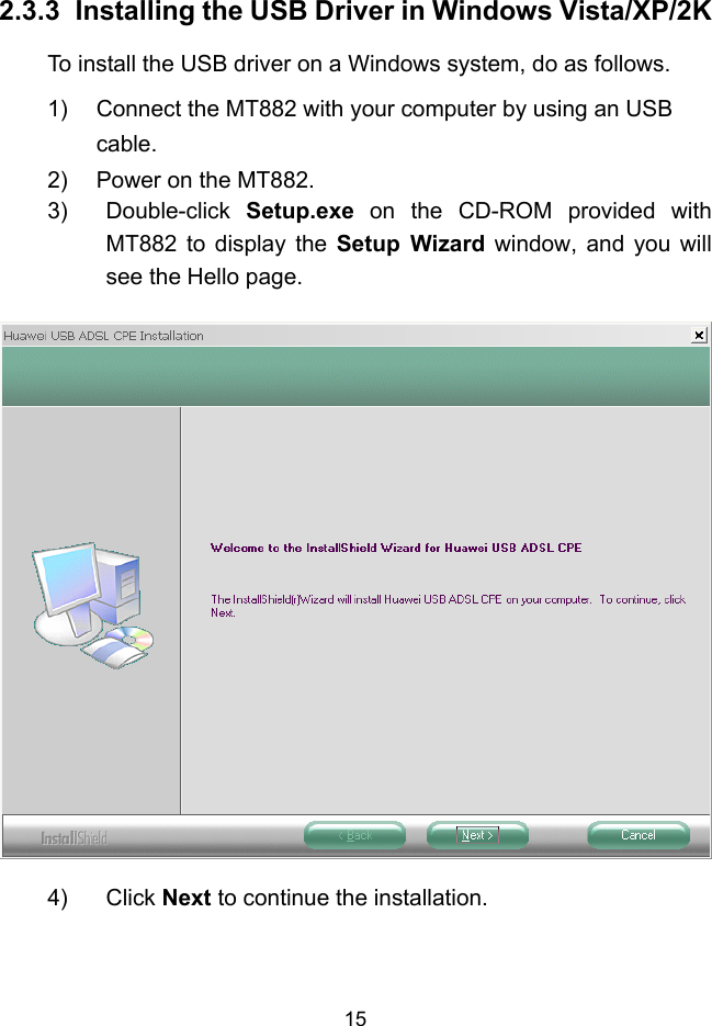  15 2.3.3  Installing the USB Driver in Windows Vista/XP/2K To install the USB driver on a Windows system, do as follows. 1)  Connect the MT882 with your computer by using an USB cable. 2)  Power on the MT882. 3) Double-click Setup.exe on the CD-ROM provided with MT882 to display the Setup Wizard window, and you will see the Hello page.  4) Click Next to continue the installation. 