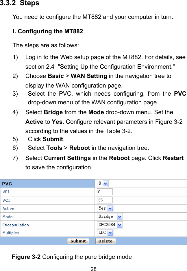  28 3.3.2 I.  Steps You need to configure the MT882 and your computer in turn. Configuring the MT882 The steps are as follows: 1)  Log in to the Web setup page of the MT882. For details, see section 2.4  &quot;Setting Up the Configuration Environment.&quot; 2) Choose Basic &gt; WAN Setting in the navigation tree to display the WAN configuration page. 3)  Select the PVC, which needs configuring, from the PVC drop-down menu of the WAN configuration page.  4) Select Bridge from the Mode drop-down menu. Set the Active to Yes. Configure relevant parameters in Figure 3-2 according to the values in the Table 3-2. 5) Click Submit. 6) Select Tools &gt; Reboot in the navigation tree. 7) Select Current Settings in the Reboot page. Click Restart to save the configuration.  Figure 3-2 Configuring the pure bridge mode 