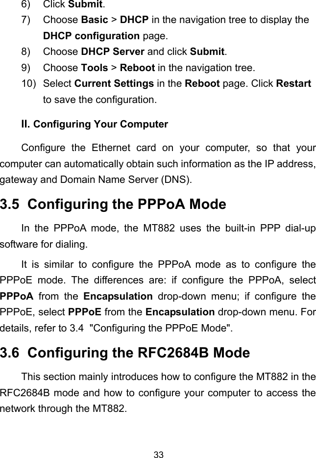  33 II. 6) Click Submit. 7) Choose Basic &gt; DHCP in the navigation tree to display the DHCP configuration page. 8) Choose DHCP Server and click Submit. 9) Choose Tools &gt; Reboot in the navigation tree. 10) Select Current Settings in the Reboot page. Click Restart to save the configuration. Configuring Your Computer Configure the Ethernet card on your computer, so that your computer can automatically obtain such information as the IP address, gateway and Domain Name Server (DNS). 3.5  Configuring the PPPoA Mode In the PPPoA mode, the MT882 uses the built-in PPP dial-up software for dialing. It is similar to configure the PPPoA mode as to configure the PPPoE mode. The differences are: if configure the PPPoA, select PPPoA from the Encapsulation drop-down menu; if configure the PPPoE, select PPPoE from the Encapsulation drop-down menu. For details, refer to 3.4  &quot;Configuring the PPPoE Mode&quot;. 3.6  Configuring the RFC2684B Mode This section mainly introduces how to configure the MT882 in the RFC2684B mode and how to configure your computer to access the network through the MT882. 