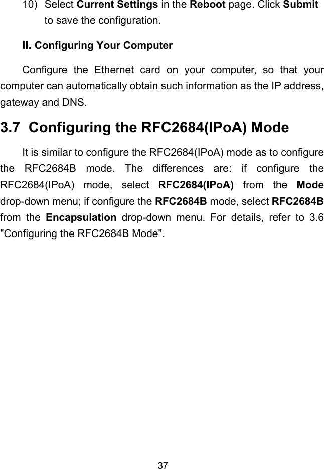  37 II. 10) Select Current Settings in the Reboot page. Click Submit to save the configuration. Configuring Your Computer Configure the Ethernet card on your computer, so that your computer can automatically obtain such information as the IP address, gateway and DNS. 3.7  Configuring the RFC2684(IPoA) Mode It is similar to configure the RFC2684(IPoA) mode as to configure the RFC2684B mode. The differences are: if configure the RFC2684(IPoA) mode, select RFC2684(IPoA) from the Mode drop-down menu; if configure the RFC2684B mode, select RFC2684B from the Encapsulation drop-down menu. For details, refer to 3.6  &quot;Configuring the RFC2684B Mode&quot;. 