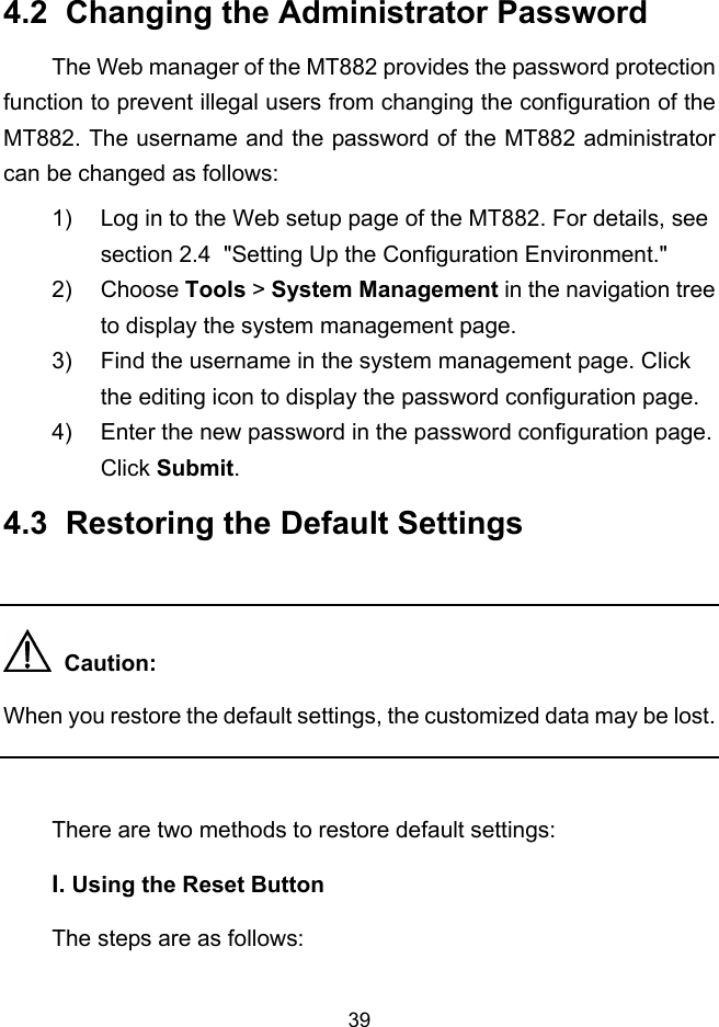  39 4.2  Changing the Administrator Password The Web manager of the MT882 provides the password protection function to prevent illegal users from changing the configuration of the MT882. The username and the password of the MT882 administrator can be changed as follows: 1)  Log in to the Web setup page of the MT882. For details, see section 2.4  &quot;Setting Up the Configuration Environment.&quot; 2) Choose Tools &gt; System Management in the navigation tree to display the system management page. 3)  Find the username in the system management page. Click the editing icon to display the password configuration page. 4)  Enter the new password in the password configuration page. Click Submit. 4.3  Restoring the Default Settings    Caution: When you restore the default settings, the customized data may be lost.  There are two methods to restore default settings: I. Using the Reset Button The steps are as follows: 
