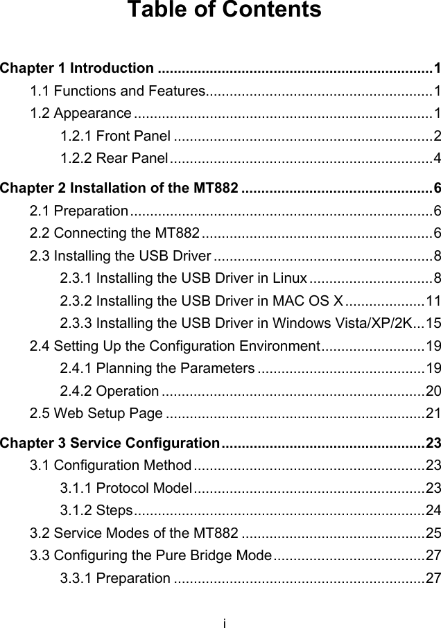 i Table of Contents Chapter 1 Introduction .....................................................................1 1.1 Functions and Features.........................................................1 1.2 Appearance ...........................................................................1 1.2.1 Front Panel .................................................................2 1.2.2 Rear Panel..................................................................4 Chapter 2 Installation of the MT882 ................................................6 2.1 Preparation............................................................................6 2.2 Connecting the MT882 ..........................................................6 2.3 Installing the USB Driver .......................................................8 2.3.1 Installing the USB Driver in Linux ...............................8 2.3.2 Installing the USB Driver in MAC OS X ....................11 2.3.3 Installing the USB Driver in Windows Vista/XP/2K...15 2.4 Setting Up the Configuration Environment..........................19 2.4.1 Planning the Parameters ..........................................19 2.4.2 Operation ..................................................................20 2.5 Web Setup Page .................................................................21 Chapter 3 Service Configuration...................................................23 3.1 Configuration Method..........................................................23 3.1.1 Protocol Model..........................................................23 3.1.2 Steps.........................................................................24 3.2 Service Modes of the MT882 ..............................................25 3.3 Configuring the Pure Bridge Mode......................................27 3.3.1 Preparation ...............................................................27 