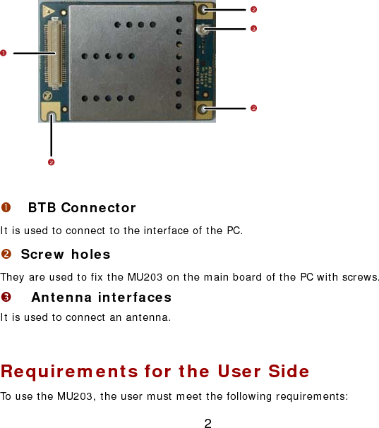 2 23212  n  BTB Connector It is used to connect to the interface of the PC. o Screw holes They are used to fix the MU203 on the main board of the PC with screws. p Antenna interfaces It is used to connect an antenna.  Requirements for the User Side To use the MU203, the user must meet the following requirements: 