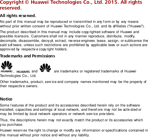  Copyright ©  Huawei Technologies Co., Ltd. 2015. All rights reserved. All rights reserved. No part of  this manual may be reproduced or transmitted in any form or by  any means without prior written consent of Huawei Technologies Co., Ltd. and its affiliates (&quot;Huawei&quot;).  The product described in this manual may include copy righted software of Huawei and possible licensors. Customers shall not in any manner reproduce, distribute, modify, decompile, disassemble, decrypt, extract, rev erse engineer, lease, assign, or sublicense the said sof tware, unless such restrictions are prohibited by applicable laws or such actions are approved by  respectiv e copy right holders. Trademarks and Permissions ,  , and    are trademarks or registered trademarks of Huawei Technologies Co., Ltd. Other trademarks, product, serv ice and company  names mentioned may  be the property of  their respectiv e owners.  Notice Some f eatures of  the product and its accessories described herein rely on the software installed, capacities and settings of local network, and theref ore may not be activ ated or may be limited by local network operators or network serv ice prov iders. Thus, the descriptions herein may  not exactly match the product or its accessories which y ou purchase. Huawei reserv es the right to change or modify any  inf ormation or specif ications contained in this manual without prior notice and without any liability.  
