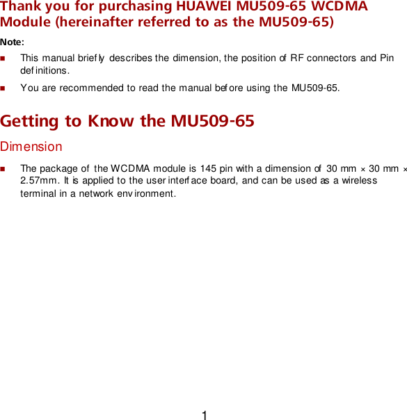 1 Thank you for purchasing HUAWEI MU509-65 WCDMA Module (hereinafter referred to as the MU509-65) Note:    This manual brief ly  describes the dimension, the position of  RF connectors and Pin def initions.  You are recommended to read the manual bef ore using the MU509-65. Getting to Know the MU509-65 Dimension  The package of  the WCDMA module is 145 pin with a dimension of  30 mm × 30 mm × 2.57mm. It is applied to the user interf ace board, and can be used as a wireless  terminal in a network env ironment. 