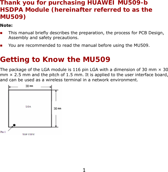 Thank you for purchasing HUAWEI MU509-b HSDPA Module (hereinafter referred to as the MU509) Note:  This manual briefly describes the preparation, the process for PCB Design, Assembly and safety precautions.  You are recommended to read the manual before using the MU509. Getting to Know the MU509 The package of the LGA module is 116 pin LGA with a dimension of 30 mm × 30 mm × 2.5 mm and the pitch of 1.5 mm. It is applied to the user interface board, and can be used as a wireless terminal in a network environment.  1 
