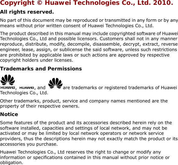 Copyright © Huawei Technologies Co., Ltd. 2010. All rights reserved. No part of this document may be reproduced or transmitted in any form or by any means without prior written consent of Huawei Technologies Co., Ltd. The product described in this manual may include copyrighted software of Huawei Technologies Co., Ltd and possible licensors. Customers shall not in any manner reproduce, distribute, modify, decompile, disassemble, decrypt, extract, reverse engineer, lease, assign, or sublicense the said software, unless such restrictions are prohibited by applicable laws or such actions are approved by respective copyright holders under licenses. Trademarks and Permissions ,  , and  are trademarks or registered trademarks of Huawei Technologies Co., Ltd. Other trademarks, product, service and company names mentioned are the property of their respective owners. Notice Some features of the product and its accessories described herein rely on the software installed, capacities and settings of local network, and may not be activated or may be limited by local network operators or network service providers, thus the descriptions herein may not exactly match the product or its accessories you purchase. Huawei Technologies Co., Ltd reserves the right to change or modify any information or specifications contained in this manual without prior notice or obligation.  