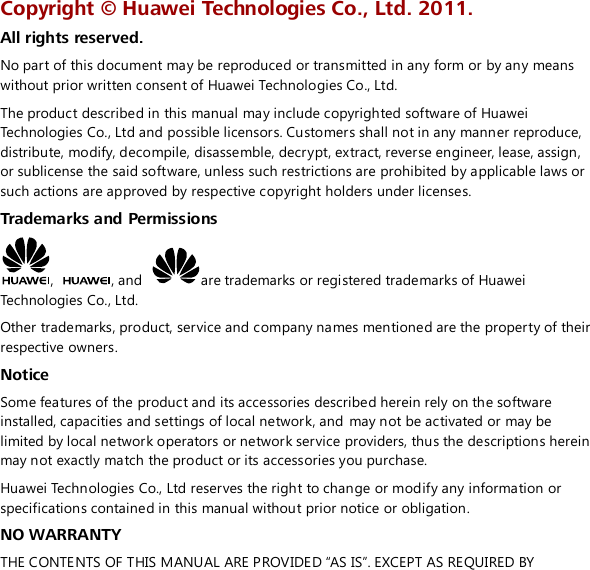  Copyright ©  Huawei Technologies Co., Ltd. 2011. All rights reserved. No part of this document may be reproduced or transmitted in any form or by any means without prior written consent of Huawei Technologies Co., Ltd. The product described in this manual may include copyrighted software of Huawei Technologies Co., Ltd and possible licensors. Customers shall not in any manner reproduce, distribute, modify, decompile, disassemble, decrypt, extract, reverse engineer, lease, assign, or sublicense the said software, unless such restrictions are prohibited by applicable laws or such actions are approved by respective copyright holders under licenses. Trademarks and Permissions ,  , and  are trademarks or registered trademarks of Huawei Technologies Co., Ltd. Other trademarks, product, service and company names mentioned are the property of their respective owners. Notice Some features of the product and its accessories described herein rely on the software installed, capacities and settings of local network, and may not be activated or may be limited by local network operators or network service providers, thus the descriptions herein may not exactly match the product or its accessories you purchase. Huawei Technologies Co., Ltd reserves the right to change or modify any information or specifications contained in this manual without prior notice or obligation. NO WARRANTY THE CONTENTS OF THIS MANUAL ARE PROVIDED “AS IS”. EXCEPT AS REQUIRED BY 