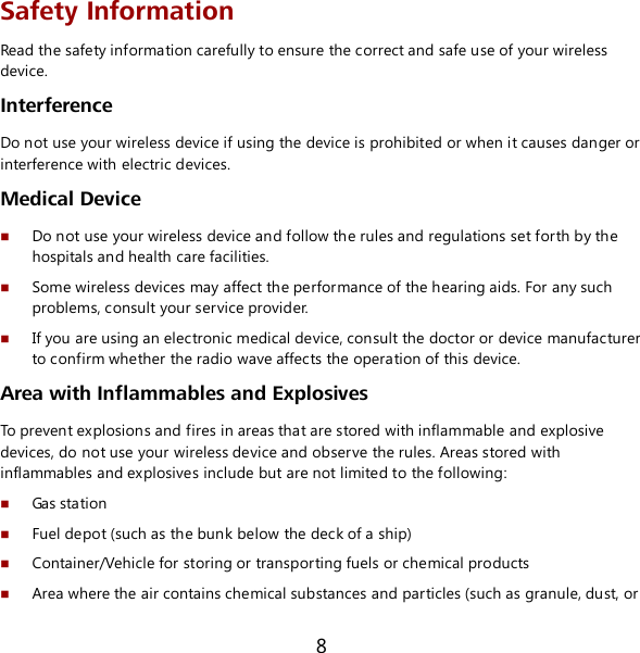 8 Safety Information Read the safety information carefully to ensure the correct and safe use of your wireless device. Interference Do not use your wireless device if using the device is prohibited or when it causes danger or interference with electric devices. Medical Device  Do not use your wireless device and follow the rules and regulations set forth by the hospitals and health care facilities.  Some wireless devices may affect the performance of the hearing aids. For any such problems, consult your service provider.  If you are using an electronic medical device, consult the doctor or device manufacturer to confirm whether the radio wave affects the operation of this device. Area with Inflammables and Explosives To prevent explosions and fires in areas that are stored with inflammable and explosive devices, do not use your wireless device and observe the rules. Areas stored with inflammables and explosives include but are not limited to the following:  Gas station  Fuel depot (such as the bunk below the deck of a ship)  Container/Vehicle for storing or transporting fuels or chemical products  Area where the air contains chemical substances and particles (such as granule, dust, or 