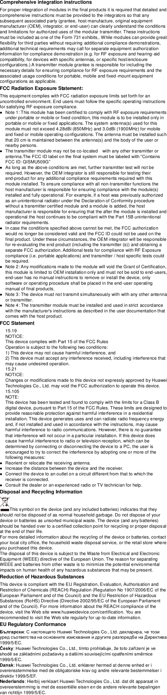 Comprehensive integration instructions   For proper integration of modules in the final products it is required that detailed and comprehensive instructions must be provided to the integrators so that any subsequent associated party (grantee, host manufacture, original equipment manufacturer (OEM), integrator, or end-user) can clearly understand the conditions and limitations for authorized uses of the modular transmitter. These instructions must be included as one of the Form 731 exhibits,. While modules can provide great flexibility for third parties without requiring additional compliance demonstrations, additional technical requirements may call for separate equipment authorization information for compliance demonstration (e.g. for RF exposure and hearing-aid compatibility, for devices with specific antennas, or specific host/enclosure configurations.) A transmitter module grantee is responsible for including the necessary details for ensuring compliance for RF exposure requirements and the associated usage conditions for portable, mobile and fixed-mount equipment configurations as applicable.   FCC Radiation Exposure Statement: This equipment complies with FCC radiation exposure limits set forth for an uncontrolled environment. End users must follow the specific operating instructions for satisfying RF exposure compliance.  Note 1: This module has been certified to comply with RF exposure requirements under portable or mobile or fixed condition, this module is to be installed only in portable or mobile or fixed applications. The system antenna(s) used for this module must not exceed 4.28dBi (850MHz) and 3.0dBi (1900MHz) for mobile and fixed or mobile operating configurations. The antenna must be installed such that 20 cm is maintained between the antenna(s) and the body of the user or nearby persons.  The transmitter module may not be co-located    with any other transmitter or antenna.FCC ID: QISMU509G  As long as the above conditions are met, further transmitter test will not be required. However, the OEM integrator is still responsible for testing their end-product for any additional compliance requirements required with this module installed. To ensure compliance with all non-transmitter functions the host manufacturer is responsible for ensuring compliance with the module(s) installed and fully operational. For example, if a host was previously authorized as an unintentional radiator under the Declaration of Conformity procedure without a transmitter certified module and a module is added, the host manufacturer is responsible for ensuring that the after the module is installed and operational the host continues to be compliant with the Part 15B unintentional radiator requirements.  In case the conditions specified above cannot be met, the FCC authorization would no longer be considered valid and the FCC ID could not be used on the final product. Under these circumstances, the OEM integrator will be responsible for re-evaluating the end product (including the transmitter (s)) and obtaining a separate FCC authorization. Additional tests for compliance with RF Exposure compliance (i.e. portable applications) and transmitter / host specific tests could be required.  Note 2: Any modifications made to the module will void the Grant of Certification, this module is limited to OEM installation only and must not be sold to end-users, end-user has no manual instructions to remove or install the device, only software or operating procedure shall be placed in the end-user operating manual of final products.  Note 3: The device must not transmit simultaneously with with any other antenna or transmitter.  Note 4: The transmitter module must be installed and used in strict accordance with the manufacturer&apos;s instructions as described in the user documentation that comes with the host product. FCC Statement   15.19   NOTICE:   This device complies with Part 15 of the FCC Rules   Operation is subject to the following two conditions:   1) This device may not cause harmful interference, and   2) This device must accept any interference received, including interference that may cause undesired operation.   15.21   NOTICE:   Changes or modifications made to this device not expressly approved by Huawei Technologies Co., Ltd. may void the FCC authorization to operate this device.   15.105   NOTE:   This device has been tested and found to comply with the limits for a Class B digital device, pursuant to Part 15 of the FCC Rules. These limits are designed to provide reasonable protection against harmful interference in a residential installation. This device generates uses and can radiate radio frequency energy and, if not installed and used in accordance with the instructions, may cause harmful interference to radio communications. However, there is no guarantee that interference will not occur in a particular installation. If this device does cause harmful interference to radio or television reception, which can be determined by connecting or disconnecting the device to a PC, the user is encouraged to try to correct the interference by adopting one or more of the following measures:    Reorient or relocate the receiving antenna.    Increase the distance between the device and the receiver.    Connect the device to an outlet on a circuit different from that to which the receiver is connected.    Consult the dealer or an experienced radio or TV technician for help. Disposal and Recycling Information This symbol on the device (and any included batteries) indicates that they should not be disposed of as normal household garbage. Do not dispose of your device or batteries as unsorted municipal waste. The device (and any batteries) should be handed over to a certified collection point for recycling or proper disposal at the end of their life.     For more detailed information about the recycling of the device or batteries, contact your local city office, the household waste disposal service, or the retail store where you purchased this device. The disposal of this device is subject to the Waste from Electrical and Electronic Equipment (WEEE) directive of the European Union. The reason for separating WEEE and batteries from other waste is to minimize the potential environmental impacts on human health of any hazardous substances that may be present. Reduction of Hazardous Substances This device is compliant with the EU Registration, Evaluation, Authorisation and Restriction of Chemicals (REACH) Regulation (Regulation No 1907/2006/EC of the European Parliament and of the Council) and the EU Restriction of Hazardous Substances (RoHS) Directive (Directive 2002/95/EC of the European Parliament and of the Council). For more information about the REACH compliance of the device, visit the Web site www.huaweidevice.com/certification. You are recommended to visit the Web site regularly for up-to-date information. EU Regulatory Conformance Български1999/5/EC. Česky1999/5/EC. Dansk: Huawei Technologies Co., Ltd. erklæ rer hermed at denne enhed er i overensstemmelse med de obligatoriske krav og andre relevante bestemmelser i direktiv 1999/5/EF. Nederlands: Hierbij verklaart Huawei Technologies Co., Ltd. dat dit apparaat in overeenstemming is met de essentiële eisen en de andere relevante bepalingen van richtlijn 1999/5/EC. 