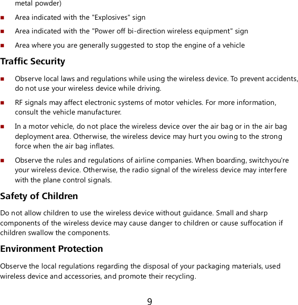 9 metal powder)  Area indicated with the &quot;Explosives&quot; sign  Area indicated with the &quot;Power off bi-direction wireless equipment&quot; sign  Area where you are generally suggested to stop the engine of a vehicle  Traffic Security  Observe local laws and regulations while using the wireless device. To prevent accidents, do not use your wireless device while driving.  RF signals may affect electronic systems of motor vehicles. For more information, consult the vehicle manufacturer.  In a motor vehicle, do not place the wireless device over the air bag or in the air bag deployment area. Otherwise, the wireless device may hurt you owing to the strong force when the air bag inflates.  Observe the rules and regulations of airline companies. When boarding, switchyou&apos;re your wireless device. Otherwise, the radio signal of the wireless device may interfere with the plane control signals. Safety of Children Do not allow children to use the wireless device without guidance. Small and sharp components of the wireless device may cause danger to children or cause suffocation if children swallow the components. Environment Protection Observe the local regulations regarding the disposal of your packaging materials, used wireless device and accessories, and promote their recycling. 