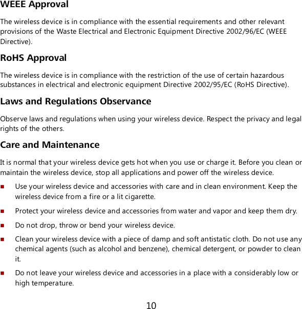 10 WEEE Approval The wireless device is in compliance with the essential requirements and other relevant provisions of the Waste Electrical and Electronic Equipment Directive 2002/96/EC (WEEE Directive). RoHS Approval The wireless device is in compliance with the restriction of the use of certain hazardous substances in electrical and electronic equipment Directive 2002/95/EC (RoHS Directive). Laws and Regulations Observance Observe laws and regulations when using your wireless device. Respect the privacy and legal rights of the others. Care and Maintenance It is normal that your wireless device gets hot when you use or charge it. Before you clean or  maintain the wireless device, stop all applications and power off the wireless device.   Use your wireless device and accessories with care and in clean environment. Keep the wireless device from a fire or a lit cigarette.  Protect your wireless device and accessories from water and vapor and keep them dry.  Do not drop, throw or bend your wireless device.  Clean your wireless device with a piece of damp and soft antistatic cloth. Do not use any  chemical agents (such as alcohol and benzene), chemical detergent, or powder to clean it.  Do not leave your wireless device and accessories in a place with a considerably low or high temperature. 