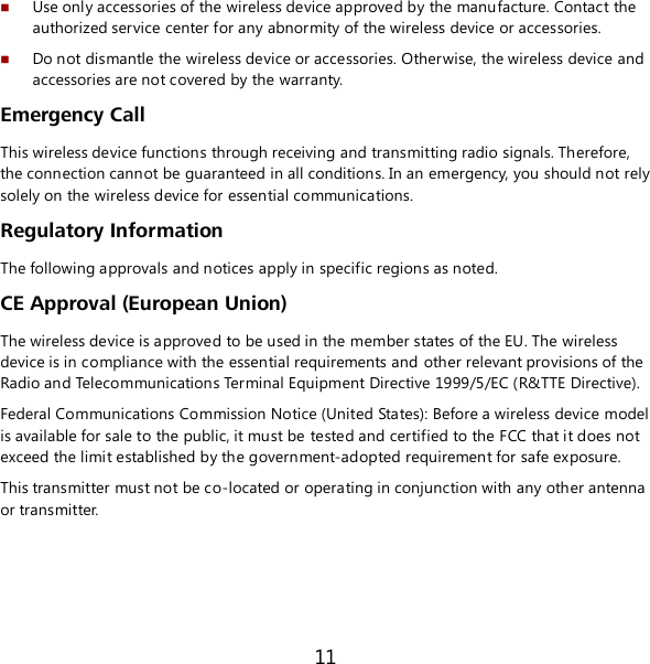 11  Use only accessories of the wireless device approved by the manufacture. Contact the authorized service center for any abnormity of the wireless device or accessories.   Do not dismantle the wireless device or accessories. Otherwise, the wireless device and accessories are not covered by the warranty. Emergency Call This wireless device functions through receiving and transmitting radio signals. Therefore, the connection cannot be guaranteed in all conditions. In an emergency, you should not rely solely on the wireless device for essential communications. Regulatory Information The following approvals and notices apply in specific regions as noted. CE Approval (European Union) The wireless device is approved to be used in the member states of the EU. The wireless device is in compliance with the essential requirements and other relevant provisions of the Radio and Telecommunications Terminal Equipment Directive 1999/5/EC (R&amp;TTE Directive).  Federal Communications Commission Notice (United States): Before a wireless device model is available for sale to the public, it must be tested and certified to the FCC that it does not exceed the limit established by the government-adopted requirement for safe exposure. This transmitter must not be co-located or operating in conjunction with any other antenna or transmitter.    