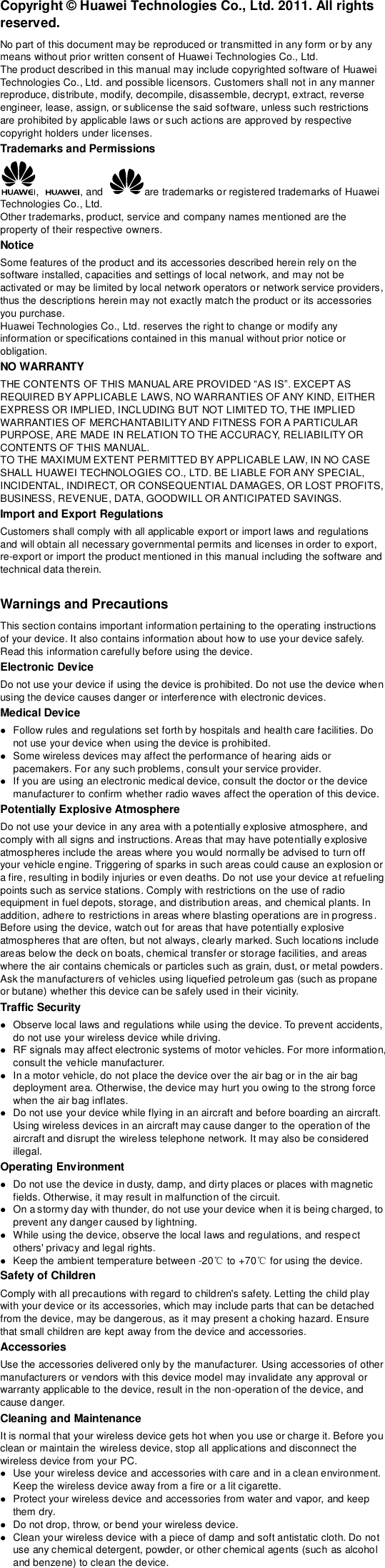 Copyright © Huawei Technologies Co., Ltd. 2011. All rights reserved. No part of this document may be reproduced or transmitted in any form or by any means without prior written consent of Huawei Technologies Co., Ltd. The product described in this manual may include copyrighted software of Huawei Technologies Co., Ltd. and possible licensors. Customers shall not in any manner reproduce, distribute, modify, decompile, disassemble, decrypt, extract, reverse engineer, lease, assign, or sublicense the said software, unless such restrictions are prohibited by applicable laws or such actions are approved by respective copyright holders under licenses. Trademarks and Permissions ,  , and  are trademarks or registered trademarks of Huawei Technologies Co., Ltd. Other trademarks, product, service and company names mentioned are the property of their respective owners. Notice Some features of the product and its accessories described herein rely on the software installed, capacities and settings of local network, and may not be activated or may be limited by local network operators or network service providers, thus the descriptions herein may not exactly match the product or its accessories you purchase. Huawei Technologies Co., Ltd. reserves the right to change or modify any information or specifications contained in this manual without prior notice or obligation. NO WARRANTY REQUIRED BY APPLICABLE LAWS, NO WARRANTIES OF ANY KIND, EITHER EXPRESS OR IMPLIED, INCLUDING BUT NOT LIMITED TO, THE IMPLIED WARRANTIES OF MERCHANTABILITY AND FITNESS FOR A PARTICULAR PURPOSE, ARE MADE IN RELATION TO THE ACCURACY, RELIABILITY OR CONTENTS OF THIS MANUAL. TO THE MAXIMUM EXTENT PERMITTED BY APPLICABLE LAW, IN NO CASE SHALL HUAWEI TECHNOLOGIES CO., LTD. BE LIABLE FOR ANY SPECIAL, INCIDENTAL, INDIRECT, OR CONSEQUENTIAL DAMAGES, OR LOST PROFITS, BUSINESS, REVENUE, DATA, GOODWILL OR ANTICIPATED SAVINGS. Import and Export Regulations Customers shall comply with all applicable export or import laws and regulations and will obtain all necessary governmental permits and licenses in order to export, re-export or import the product mentioned in this manual including the software and technical data therein.  Warnings and Precautions This section contains important information pertaining to the operating instructions of your device. It also contains information about how to use your device safely. Read this information carefully before using the device. Electronic Device Do not use your device if using the device is prohibited. Do not use the device when using the device causes danger or interference with electronic devices. Medical Device  Follow rules and regulations set forth by hospitals and health care facilities. Do not use your device when using the device is prohibited.  Some wireless devices may affect the performance of hearing aids or pacemakers. For any such problems, consult your service provider.  If you are using an electronic medical device, consult the doctor or the device manufacturer to confirm whether radio waves affect the operation of this device. Potentially Explosive Atmosphere Do not use your device in any area with a potentially explosive atmosphere, and comply with all signs and instructions. Areas that may have potentially explosive atmospheres include the areas where you would normally be advised to turn off your vehicle engine. Triggering of sparks in such areas could cause an explosion or a fire, resulting in bodily injuries or even deaths. Do not use your device at refueling points such as service stations. Comply with restrictions on the use of radio equipment in fuel depots, storage, and distribution areas, and chemical plants. In addition, adhere to restrictions in areas where blasting operations are in progress . Before using the device, watch out for areas that have potentially explosive atmospheres that are often, but not always, clearly marked. Such locations include areas below the deck on boats, chemical transfer or storage facilities, and areas where the air contains chemicals or particles such as grain, dust, or metal powders. Ask the manufacturers of vehicles using liquefied petroleum gas (such as propane or butane) whether this device can be safely used in their vicinity. Traffic Security  Observe local laws and regulations while using the device. To prevent accidents, do not use your wireless device while driving.  RF signals may affect electronic systems of motor vehicles. For more information, consult the vehicle manufacturer.  In a motor vehicle, do not place the device over the air bag or in the air bag deployment area. Otherwise, the device may hurt you owing to the strong force when the air bag inflates.  Do not use your device while flying in an aircraft and before boarding an aircraft. Using wireless devices in an aircraft may cause danger to the operation of the aircraft and disrupt the wireless telephone network. It may also be considered illegal.   Operating Environment  Do not use the device in dusty, damp, and dirty places or places with magnetic fields. Otherwise, it may result in malfunction of the circuit.  On a stormy day with thunder, do not use your device when it is being charged, to prevent any danger caused by lightning.  While using the device, observe the local laws and regulations, and respect others&apos; privacy and legal rights.  Keep the ambient temperature between -20℃ to +70℃ for using the device. Safety of Children Comply with all precautions with regard to children&apos;s safety. Letting the child play with your device or its accessories, which may include parts that can be detached from the device, may be dangerous, as it may present a choking hazard. Ensure that small children are kept away from the device and accessories. Accessories Use the accessories delivered only by the manufacturer. Using accessories of other manufacturers or vendors with this device model may invalidate any approval or warranty applicable to the device, result in the non-operation of the device, and cause danger. Cleaning and Maintenance It is normal that your wireless device gets hot when you use or charge it. Before you clean or maintain the wireless device, stop all applications and disconnect the wireless device from your PC.  Use your wireless device and accessories with care and in a clean environment. Keep the wireless device away from a fire or a lit cigarette.  Protect your wireless device and accessories from water and vapor, and keep them dry.  Do not drop, throw, or bend your wireless device.  Clean your wireless device with a piece of damp and soft antistatic cloth. Do not use any chemical detergent, powder, or other chemical agents (such as alcohol and benzene) to clean the device. 