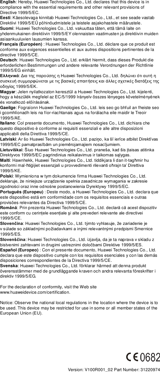 English: Hereby, Huawei Technologies Co., Ltd. declares that this device is in compliance with the essential requirements and other relevant provisions of Directive 1999/5/EC. Eesti: Käesolevaga kinnitab Huawei Technologies Co., Ltd., et see seade vastab Direktiivi 1999/5/EÜ põhinõudmistele ja teistele asjakohastele määrustele. Suomi: Huawei Technologies Co., Ltd. vakuuttaa täten, että tämä laite on yhdenmukainen direktiivin 1999/5/EY olennaisten vaatimusten ja direktiivin muiden asiaankuuluvien lausumien kanssa. Français (Européen) : Huawei Technologies Co., Ltd. déclare que ce produit est conforme aux exigences essentielles et aux autres dispositions pertinentes de la directive 1999/5/CE. Deutsch: Huawei Technologies Co., Ltd. erklärt hiermit, dass dieses Produkt die erforderlichen Bestimmungen und andere relevante Verordnungen der Richtlinie 1999/5/EG einhält. Ελληνικά:     Huawei Technologies Co., Ltd.                 1999/5/. Magyar: Jelen nyilatkozaton keresztül a Huawei Technologies Co., Ltd. kijelenti, hogy a készülék megfelel az EC/5/1999 Irányelv összes lényeges követelményének  Gaeilge: Fograíonn Huawei Technologies Co., Ltd. leis seo go bhfuil an fheiste seo i gcomhlíonadh leis na fíor-riachtanais agus na forálacha eile maidir le Treoir 1999/5/AE. Italiano: Col presente documento, Huawei Technologies Co., Ltd. dichiara che questo dispositivo è conforme ai requisiti essenziali e alle altre disposizioni applicabili della Direttiva 1999/5/CE. Latviski Lietuviškai Malti: Hawnhekk, Huawei Technologies Co., Ltd. tiddikjara li dan it-konformi mal-1999/5/KE. Polski: Wymieniona w tym dokumencie firma Huawei Technologies Co., Ltd. 9/5/EC. Português (Europeu) : Deste modo, a Huawei Technologies Co., Ltd. declara que este dispositivo está em conformidade com os requisitos essenciais e outras provisões relevantes da Directiva 1999/5/CE. Română: Prin prezenta Huawei Technologies Co., Lt1999/5/CE. Slovenčinav edpismi Smernice 1999/5/ES. Slovenščina: Huawei Technologies Co., Ltd. izjavlja, da je ta naprava v skladu z   Español (Europeo) : Con el presente documento, Huawei Technologies Co., Ltd. declara que este dispositivo cumple con los requisitos esenciales y con las demás disposiciones correspondientes de la Directiva 1999/5/CE. Svenska: Huawei Technologies Co., Ltd. förklarar härmed att denna produkt överensstämmer med de grundläggande kraven och andra relevanta föreskrifter i direktiv 1999/5/EG.  For the declaration of conformity, visit the Web site www.huaweidevice.com/certification.      Notice: Observe the national local regulations in the location where the device is to be used. This device may be restricted for use in some or all member states of the European Union (EU).          Version: V100R001_02 Part Number: 31220974  