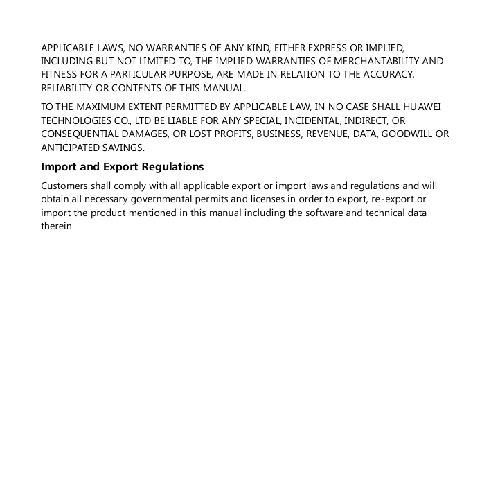  APPLICABLE LAWS, NO WARRANTIES OF ANY KIND, EITHER EXPRESS OR IMPLIED, INCLUDING BUT NOT LIMITED TO, THE IMPLIED WARRANTIES OF MERCHANTABILITY AND FITNESS FOR A PARTICULAR PURPOSE, ARE MADE IN RELATION TO THE ACCURACY, RELIABILITY OR CONTENTS OF THIS MANUAL. TO THE MAXIMUM EXTENT PERMITTED BY APPLICABLE LAW, IN NO CASE SHALL HUAWEI TECHNOLOGIES CO., LTD BE LIABLE FOR ANY SPECIAL, INCIDENTAL, INDIRECT, OR CONSEQUENTIAL DAMAGES, OR LOST PROFITS, BUSINESS, REVENUE, DATA, GOODWILL OR ANTICIPATED SAVINGS. Import and Export Regulations Customers shall comply with all applicable export or import laws and regulations and will obtain all necessary governmental permits and licenses in order to export, re-export or import the product mentioned in this manual including the software and technical data therein.