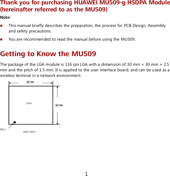 1 Thank you for purchasing HUAWEI MU509-g HSDPA Module (hereinafter referred to as the MU509) Note:  This manual briefly describes the preparation, the process for PCB Design, Assembly and safety precautions.  You are recommended to read the manual before using the MU509. Getting to Know the MU509 The package of the LGA module is 116 pin LGA with a dimension of 30 mm × 30 mm × 2.5 mm and the pitch of 1.5 mm. It is applied to the user interface board, and can be used as a wireless terminal in a network environment.  