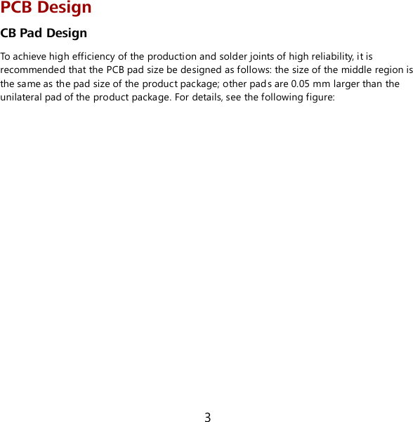 3 PCB Design CB Pad Design To achieve high efficiency of the production and solder joints of high reliability, it is recommended that the PCB pad size be designed as follows: the size of the middle region is the same as the pad size of the product package; other pads are 0.05 mm larger than the unilateral pad of the product package. For details, see the following figure: 