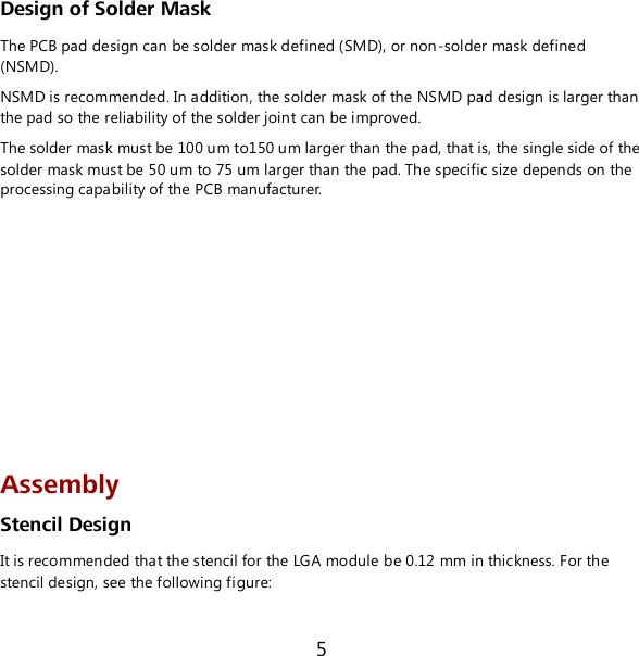 5 Design of Solder Mask The PCB pad design can be solder mask defined (SMD), or non-solder mask defined (NSMD). NSMD is recommended. In addition, the solder mask of the NSMD pad design is larger than the pad so the reliability of the solder joint can be improved. The solder mask must be 100 um to150 um larger than the pad, that is, the single side of the solder mask must be 50 um to 75 um larger than the pad. The specific size depends on the processing capability of the PCB manufacturer.         Assembly Stencil Design It is recommended that the stencil for the LGA module be 0.12 mm in thickness. For the stencil design, see the following figure: 