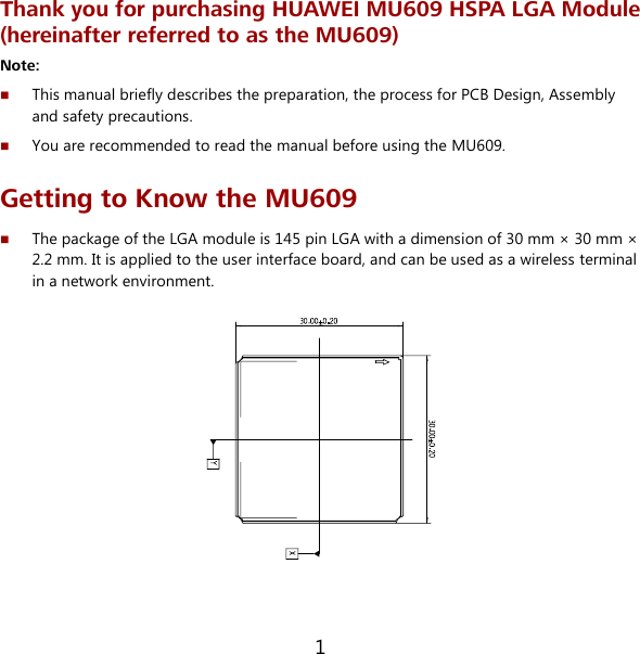 1 Thank you for purchasing HUAWEI MU609 HSPA LGA Module (hereinafter referred to as the MU609) Note:    This manual briefly describes the preparation, the process for PCB Design, Assembly and safety precautions.  You are recommended to read the manual before using the MU609. Getting to Know the MU609  The package of the LGA module is 145 pin LGA with a dimension of 30 mm × 30 mm × 2.2 mm. It is applied to the user interface board, and can be used as a wireless terminal in a network environment.   