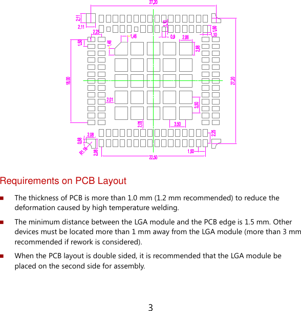 3                 Requirements on PCB Layout  The thickness of PCB is more than 1.0 mm (1.2 mm recommended) to reduce the deformation caused by high temperature welding.  The minimum distance between the LGA module and the PCB edge is 1.5 mm. Other devices must be located more than 1 mm away from the LGA module (more than 3 mm recommended if rework is considered).  When the PCB layout is double sided, it is recommended that the LGA module be placed on the second side for assembly. 