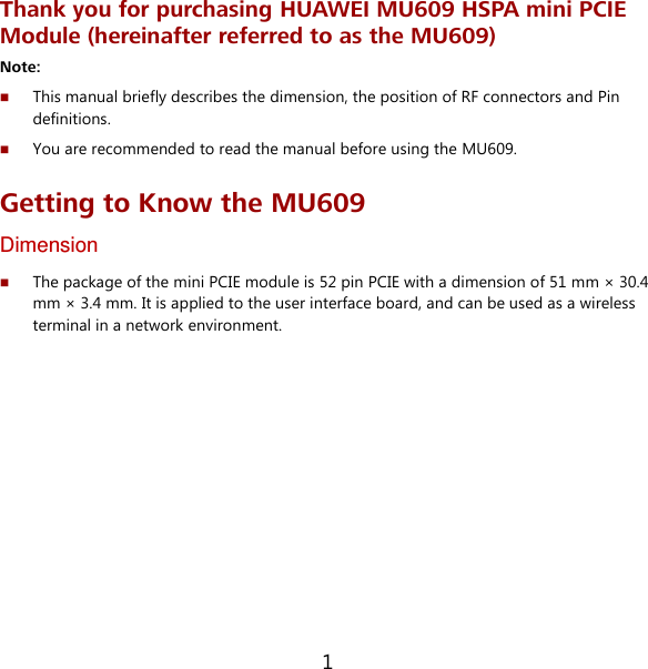 1 Thank you for purchasing HUAWEI MU609 HSPA mini PCIE Module (hereinafter referred to as the MU609) Note:    This manual briefly describes the dimension, the position of RF connectors and Pin definitions.  You are recommended to read the manual before using the MU609. Getting to Know the MU609 Dimension  The package of the mini PCIE module is 52 pin PCIE with a dimension of 51 mm × 30.4 mm × 3.4 mm. It is applied to the user interface board, and can be used as a wireless terminal in a network environment. 