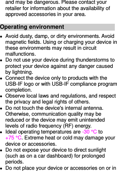 and may be dangerous. Please contact your retailer for information about the availability of approved accessories in your area. Operating environment  Avoid dusty, damp, or dirty environments. Avoid magnetic fields. Using or charging your device in these environments may result in circuit malfunctions.  Do not use your device during thunderstorms to protect your device against any danger caused by lightning.  Connect the device only to products with the USB-IF logo or with USB-IF compliance program completion.  Observe local laws and regulations, and respect the privacy and legal rights of others.  Do not touch the device&apos;s internal antenna. Otherwise, communication quality may be reduced or the device may emit unintended levels of radio frequency (RF) energy.  Ideal operating temperatures are -30 °C  to +75 °C . Extreme heat or cold may damage your device or accessories.  Do not expose your device to direct sunlight (such as on a car dashboard) for prolonged periods.   Do not place your device or accessories on or in 