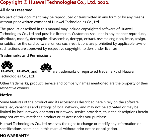  Copyright ©  Huawei Technologies Co., Ltd. 2012. All rights reserved. No part of this document may be reproduced or transmitted in any form or by any means without prior written consent of Huawei Technologies Co., Ltd. The product described in this manual may include copyrighted software of Huawei Technologies Co., Ltd and possible licensors. Customers shall not in any manner reproduce, distribute, modify, decompile, disassemble, decrypt, extract, reverse engineer, lease, assign, or sublicense the said software, unless such restrictions are prohibited by applicable laws or such actions are approved by respective copyright holders under licenses. Trademarks and Permissions ,  , and  are trademarks or registered trademarks of Huawei Technologies Co., Ltd. Other trademarks, product, service and company names mentioned are the property of their respective owners. Notice Some features of the product and its accessories described herein rely on the software installed, capacities and settings of local network, and may not be activated or may be limited by local network operators or network service providers, thus the descriptions herein may not exactly match the product or its accessories you purchase. Huawei Technologies Co., Ltd reserves the right to change or modify any information or specifications contained in this manual without prior notice or obligation. NO WARRANTY 