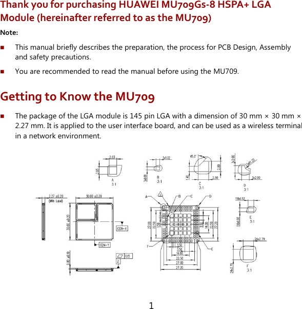 1 Thank you for purchasing HUAWEI MU709Gs-8 HSPA+ LGA Module (hereinafter referred to as the MU709) Note:    This manual briefly describes the preparation, the process for PCB Design, Assembly and safety precautions.  You are recommended to read the manual before using the MU709. Getting to Know the MU709  The package of the LGA module is 145 pin LGA with a dimension of 30 mm ×  30 mm ×  2.27 mm. It is applied to the user interface board, and can be used as a wireless terminal in a network environment.    