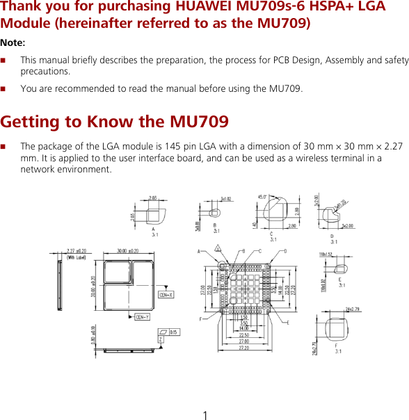 1 Thank you for purchasing HUAWEI MU709s-6 HSPA+ LGA Module (hereinafter referred to as the MU709) Note:    This manual briefly describes the preparation, the process for PCB Design, Assembly and safety precautions.  You are recommended to read the manual before using the MU709. Getting to Know the MU709  The package of the LGA module is 145 pin LGA with a dimension of 30 mm × 30 mm × 2.27 mm. It is applied to the user interface board, and can be used as a wireless terminal in a network environment.    