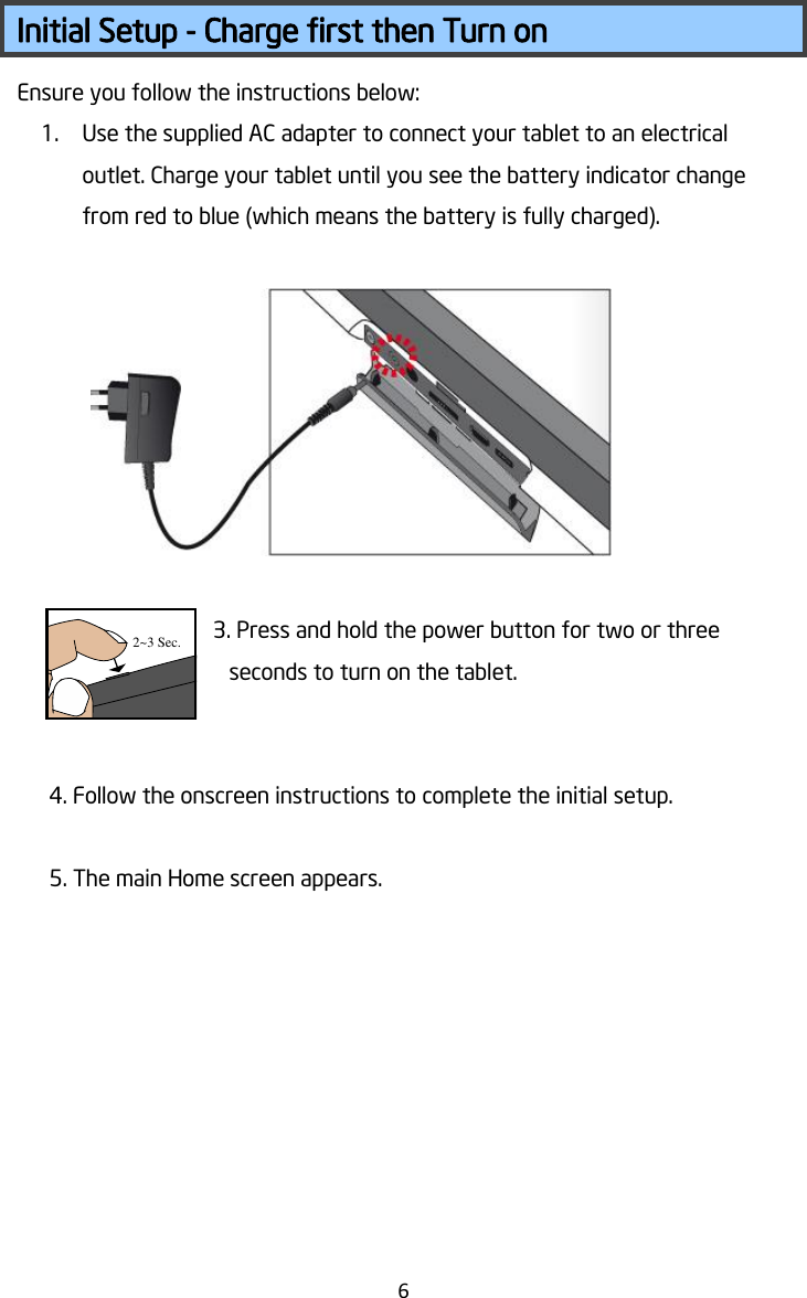   6   Initial Setup - Charge first then Turn on Ensure you follow the instructions below: 1. Use the supplied AC adapter to connect your tablet to an electrical outlet. Charge your tablet until you see the battery indicator change from red to blue (which means the battery is fully charged).      3. Press and hold the power button for two or three seconds to turn on the tablet.     4. Follow the onscreen instructions to complete the initial setup.  5. The main Home screen appears.    2~3 Sec.