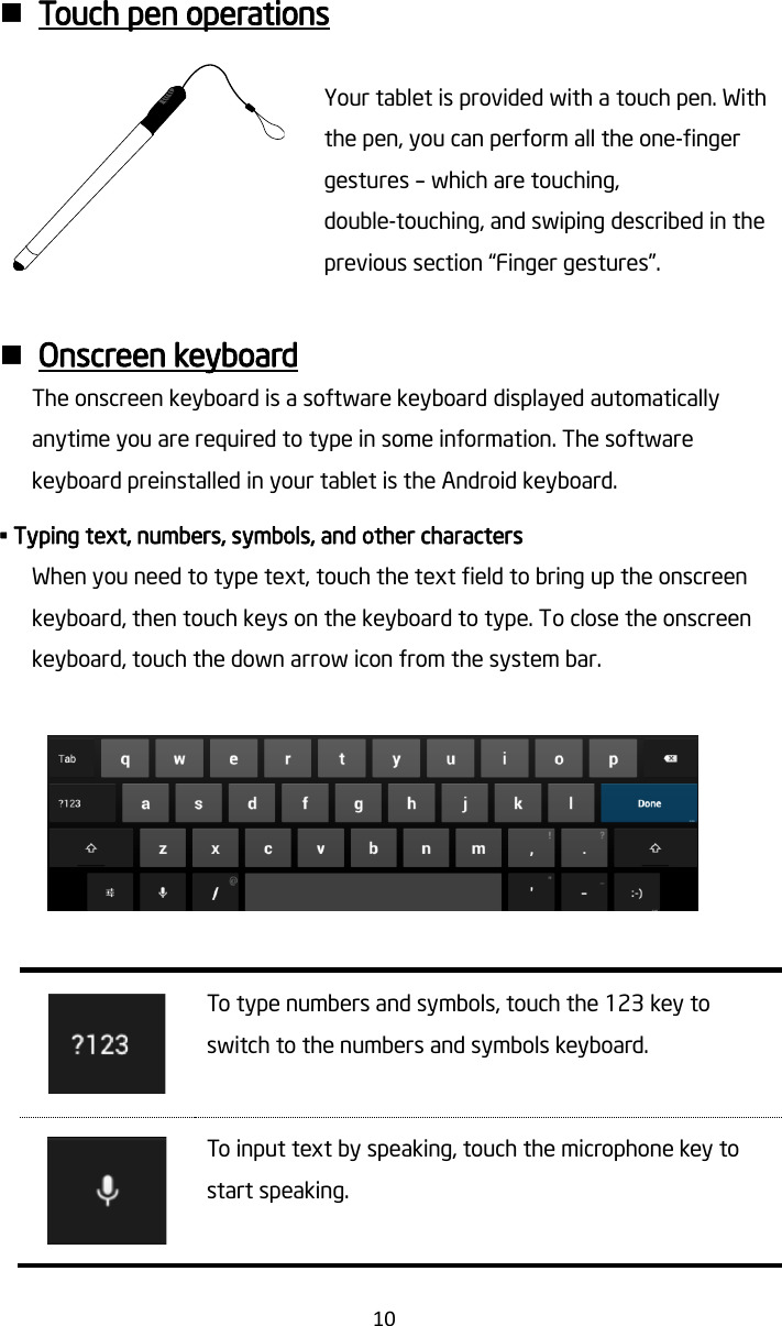   10   Touch pen operations  Your tablet is provided with a touch pen. With the pen, you can perform all the one-finger gestures – which are touching, double-touching, and swiping described in the previous section “Finger gestures”.       Onscreen keyboard The onscreen keyboard is a software keyboard displayed automatically anytime you are required to type in some information. The software keyboard preinstalled in your tablet is the Android keyboard.   • Typing text, numbers, symbols, and other characters When you need to type text, touch the text field to bring up the onscreen keyboard, then touch keys on the keyboard to type. To close the onscreen keyboard, touch the down arrow icon from the system bar.     To type numbers and symbols, touch the 123 key to switch to the numbers and symbols keyboard.   To input text by speaking, touch the microphone key to start speaking.  