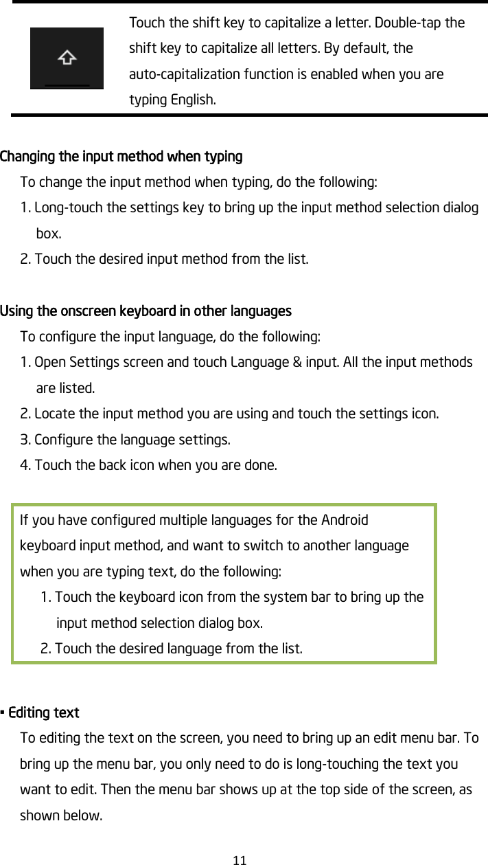   11  Touch the shift key to capitalize a letter. Double-tap the shift key to capitalize all letters. By default, the auto-capitalization function is enabled when you are typing English.  Changing the input method when typing To change the input method when typing, do the following: 1. Long-touch the settings key to bring up the input method selection dialog box. 2. Touch the desired input method from the list.  Using the onscreen keyboard in other languages To configure the input language, do the following: 1. Open Settings screen and touch Language &amp; input. All the input methods are listed. 2. Locate the input method you are using and touch the settings icon. 3. Configure the language settings. 4. Touch the back icon when you are done.  If you have configured multiple languages for the Android keyboard input method, and want to switch to another language when you are typing text, do the following: 1. Touch the keyboard icon from the system bar to bring up the input method selection dialog box. 2. Touch the desired language from the list.    • Editing text To editing the text on the screen, you need to bring up an edit menu bar. To bring up the menu bar, you only need to do is long-touching the text you want to edit. Then the menu bar shows up at the top side of the screen, as shown below. 