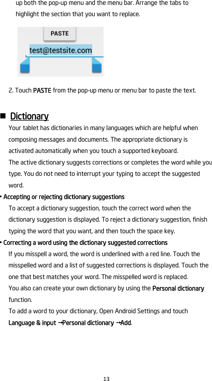   13 up both the pop-up menu and the menu bar. Arrange the tabs to highlight the section that you want to replace.    2. Touch PASTE from the pop-up menu or menu bar to paste the text.   Dictionary Your tablet has dictionaries in many languages which are helpful when composing messages and documents. The appropriate dictionary is activated automatically when you touch a supported keyboard. The active dictionary suggests corrections or completes the word while you type. You do not need to interrupt your typing to accept the suggested word. • Accepting or rejecting dictionary suggestions To accept a dictionary suggestion, touch the correct word when the dictionary suggestion is displayed. To reject a dictionary suggestion, finish typing the word that you want, and then touch the space key. • Correcting a word using the dictionary suggested corrections If you misspell a word, the word is underlined with a red line. Touch the misspelled word and a list of suggested corrections is displayed. Touch the one that best matches your word. The misspelled word is replaced. You also can create your own dictionary by using the Personal dictionary function. To add a word to your dictionary, Open Android Settings and touch Language &amp; input ➙Personal dictionary ➙Add.    