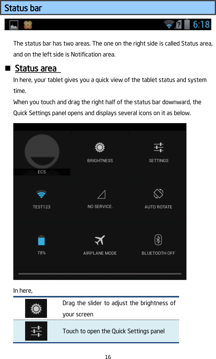   16  Status bar The status bar has two areas. The one on the right side is called Status area, and on the left side is Notification area.  Status area   In here, your tablet gives you a quick view of the tablet status and system time. When you touch and drag the right half of the status bar downward, the Quick Settings panel opens and displays several icons on it as below.  In here,  Drag the slider to adjust the brightness of your screen  Touch to open the Quick Settings panel 