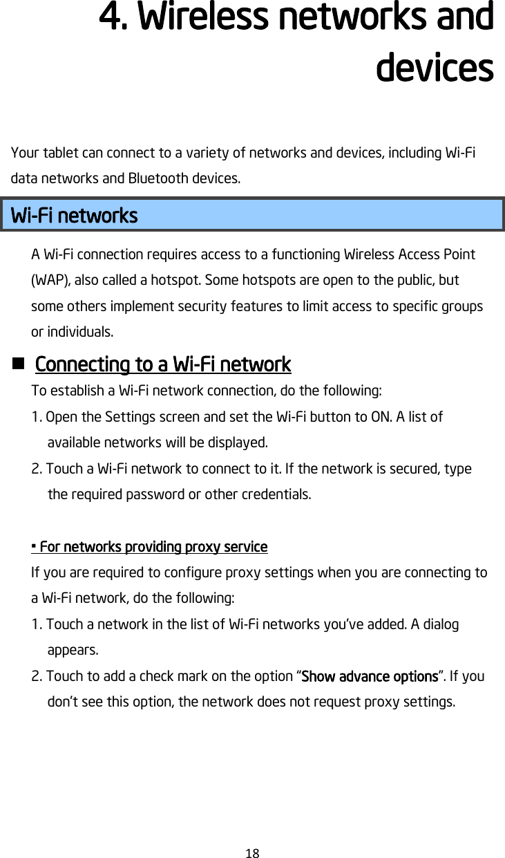   18 4. Wireless networks and devices Your tablet can connect to a variety of networks and devices, including Wi-Fi data networks and Bluetooth devices. Wi-Fi networks A Wi-Fi connection requires access to a functioning Wireless Access Point (WAP), also called a hotspot. Some hotspots are open to the public, but some others implement security features to limit access to specific groups or individuals.  Connecting to a Wi-Fi network To establish a Wi-Fi network connection, do the following: 1. Open the Settings screen and set the Wi-Fi button to ON. A list of available networks will be displayed. 2. Touch a Wi-Fi network to connect to it. If the network is secured, type the required password or other credentials.  • For networks providing proxy service If you are required to configure proxy settings when you are connecting to a Wi-Fi network, do the following: 1. Touch a network in the list of Wi-Fi networks you&apos;ve added. A dialog appears. 2. Touch to add a check mark on the option “Show advance options”. If you don’t see this option, the network does not request proxy settings. 