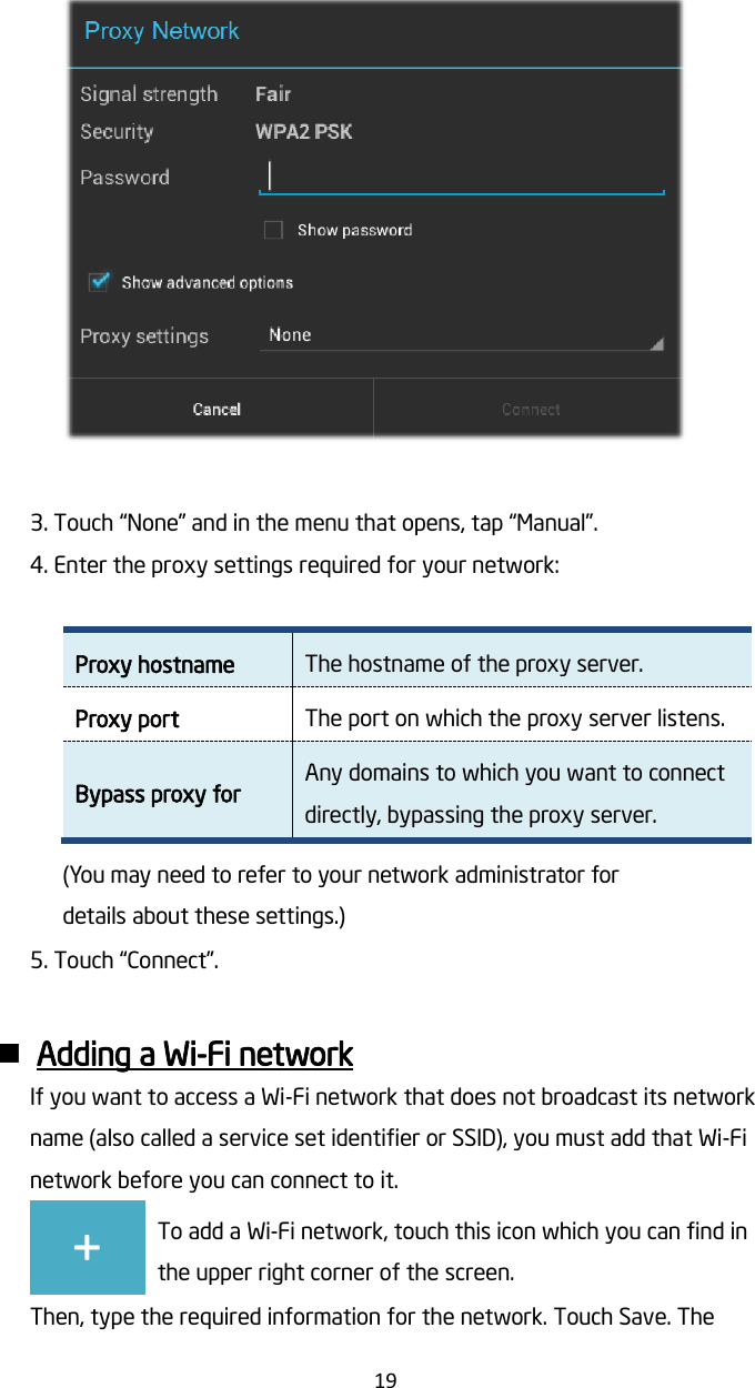   19   3. Touch “None” and in the menu that opens, tap “Manual”. 4. Enter the proxy settings required for your network:  Proxy hostname The hostname of the proxy server. Proxy port The port on which the proxy server listens. Bypass proxy for Any domains to which you want to connect directly, bypassing the proxy server. (You may need to refer to your network administrator for details about these settings.) 5. Touch “Connect”.   Adding a Wi-Fi network If you want to access a Wi-Fi network that does not broadcast its network name (also called a service set identifier or SSID), you must add that Wi-Fi network before you can connect to it. + To add a Wi-Fi network, touch this icon which you can find in the upper right corner of the screen. Then, type the required information for the network. Touch Save. The 