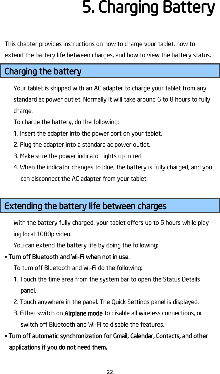   22 5. Charging Battery   This chapter provides instructions on how to charge your tablet, how to extend the battery life between charges, and how to view the battery status. Charging the battery Your tablet is shipped with an AC adapter to charge your tablet from any standard ac power outlet. Normally it will take around 6 to 8 hours to fully charge. To charge the battery, do the following: 1. Insert the adapter into the power port on your tablet.   2. Plug the adapter into a standard ac power outlet. 3. Make sure the power indicator lights up in red. 4. When the indicator changes to blue, the battery is fully charged, and you can disconnect the AC adapter from your tablet.  Extending the battery life between charges With the battery fully charged, your tablet offers up to 6 hours while play-ing local 1080p video. You can extend the battery life by doing the following: • Turn off Bluetooth and Wi-Fi when not in use. To turn off Bluetooth and Wi-Fi do the following: 1. Touch the time area from the system bar to open the Status Details panel. 2. Touch anywhere in the panel. The Quick Settings panel is displayed. 3. Either switch on Airplane mode to disable all wireless connections, or switch off Bluetooth and Wi-Fi to disable the features. • Turn off automatic synchronization for Gmail, Calendar, Contacts, and other applications if you do not need them. 