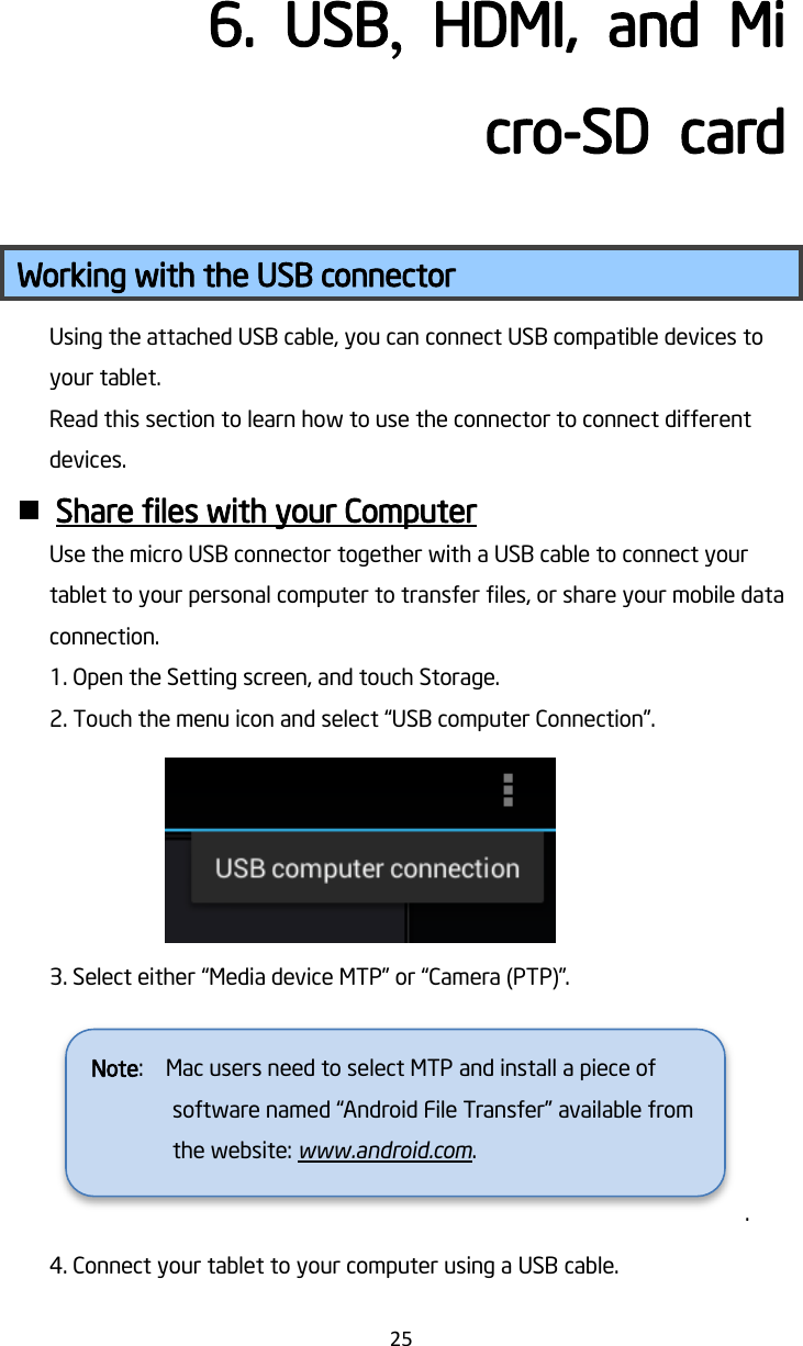   25 6.  USB,  HDMI,  and  Micro-SD  card Working with the USB connector Using the attached USB cable, you can connect USB compatible devices to your tablet. Read this section to learn how to use the connector to connect different devices.  Share files with your Computer Use the micro USB connector together with a USB cable to connect your tablet to your personal computer to transfer files, or share your mobile data connection. 1. Open the Setting screen, and touch Storage. 2. Touch the menu icon and select “USB computer Connection”.    3. Select either “Media device MTP” or “Camera (PTP)”. . 4. Connect your tablet to your computer using a USB cable. Note:    Mac users need to select MTP and install a piece of software named “Android File Transfer” available from the website: www.android.com.  