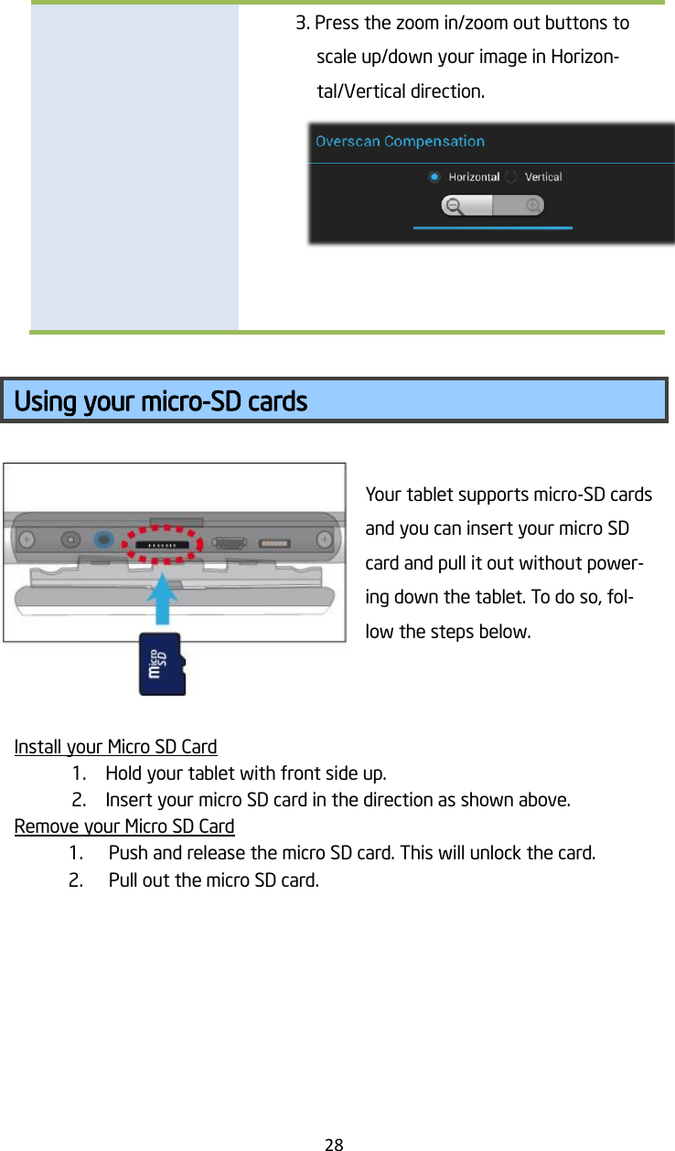   28  3. Press the zoom in/zoom out buttons to scale up/down your image in Horizon-tal/Vertical direction.       Using your micro-SD cards  Your tablet supports micro-SD cards and you can insert your micro SD card and pull it out without power-ing down the tablet. To do so, fol-low the steps below.   Install your Micro SD Card 1. Hold your tablet with front side up. 2. Insert your micro SD card in the direction as shown above. Remove your Micro SD Card 1. Push and release the micro SD card. This will unlock the card. 2. Pull out the micro SD card.   
