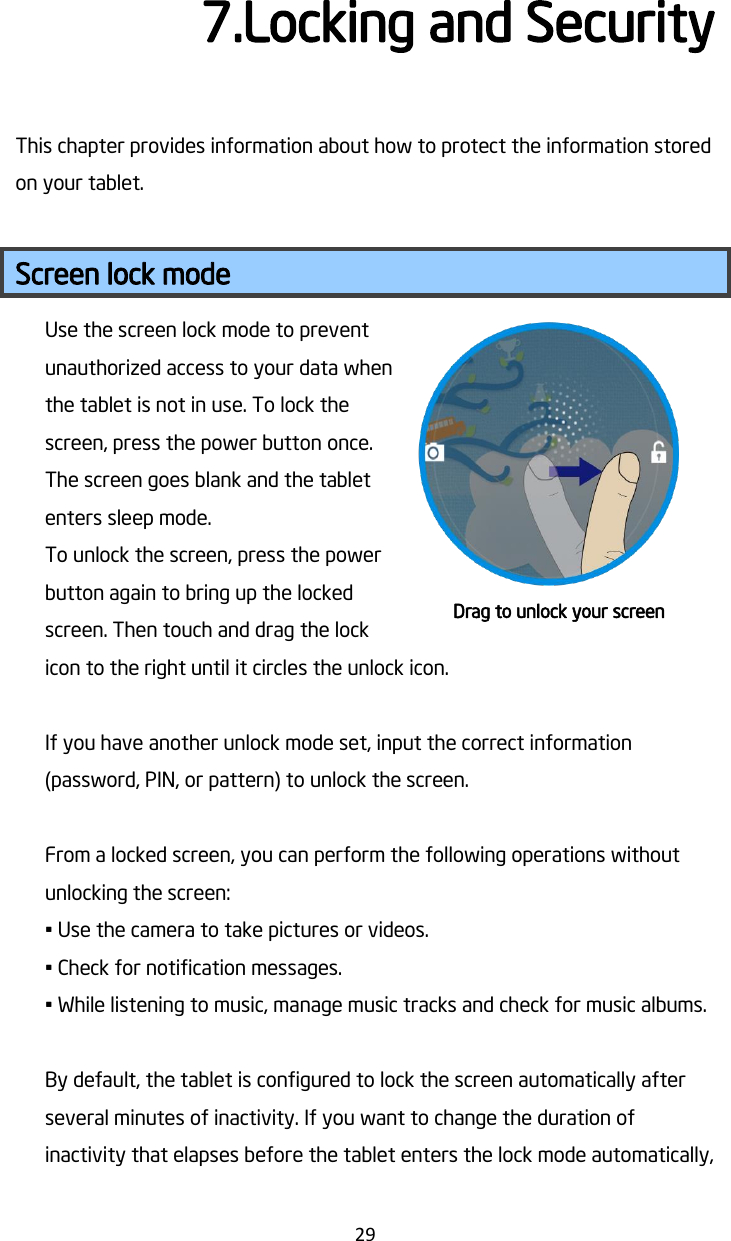   29 7.Locking and Security This chapter provides information about how to protect the information stored on your tablet.  Screen lock mode Use the screen lock mode to prevent unauthorized access to your data when the tablet is not in use. To lock the screen, press the power button once. The screen goes blank and the tablet enters sleep mode. To unlock the screen, press the power button again to bring up the locked screen. Then touch and drag the lock icon to the right until it circles the unlock icon.  If you have another unlock mode set, input the correct information (password, PIN, or pattern) to unlock the screen.    From a locked screen, you can perform the following operations without unlocking the screen: • Use the camera to take pictures or videos. • Check for notification messages. • While listening to music, manage music tracks and check for music albums.  By default, the tablet is configured to lock the screen automatically after several minutes of inactivity. If you want to change the duration of inactivity that elapses before the tablet enters the lock mode automatically, Drag to unlock your screen 